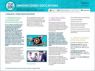 100 TOP 
INNOVACIONES EDUCATIVAS 
Proyectos eficaces para fomentar 
las vocaciones científico-tecnológicas (STEM) Inicio Tabla de contenidos Introducción Innovaciones 
» FINALISTA » ITHRA YOUTH INITIATIVE 
1. PROBLEMA QUE 
LA INNOVACIÓN 
INTENTA RESOLVER 
En un contexto social en el cual 
una gran parte de la población 
no participa de experiencias 
culturales significativas 
(prohibición de cines, exclusión 
de las niñas en la experiencia 
teatral, etc.) los ciudadanos/as 
sauditas han desarrollado una 
resistencia hacia la ciudadanía 
global, el escepticismo intelectual 
saludable, la apreciación de la 
diversidad cultural, y la promoción 
de la cultura de la innovación. Hay 
una falta de conexión entre la 
población y campos como el arte o 
STEM. 
Con una sociedad joven emergente 
(el 60% de la población tiene 
menos de 25 años) y la aparición de 
nuevos medios de comunicación, 
se vislumbra una oportunidad para 
crear un cambio de paradigma 
hacia la educación como práctica de 
libertad. Un cambio que pasa por un 
aprendizaje centrado en el estudiante 
y no en el profesor, tal como ha 
seguido el sistema educativo 
tradicional. 
Como cualquier nueva idea, choca 
con mucha resistencia por parte 
de los funcionarios educativos, que 
tienen otra mentalidad. Confunden 
enseñanza con educación, un 
diploma con competencia, y la 
información con el conocimiento. 
70 - Proyectos eficaces para fomentar las vocaciones científico-tecnológicas (STEM) 
2. ¿QUÉ SOLUCIÓN 
SE PROPONE? 
Enfocado en la educación STEM, 
la creatividad y la formación del 
carácter, la iniciativa es un amplio 
proyecto de desarrollo de los jóvenes, 
que quiere contribuir a la transición 
hacia una sociedad basada en el 
conocimiento. 
Basándose en el concepto 
transmedia, se difunden 
experiencias significativas, 
cuidadosamente diseñadas 
para inspirar y comprometer a 
la audiencia juvenil. Se ofrece 
aprendizaje, diversión y eventos 
agradables para todos, profesores 
y jóvenes de diferentes grupos de 
edad. 
Esta serie de ofertas únicas y la 
producción de alta calidad se dan en 
un ambiente que es estimulante y 
respetuoso para todos los miembros 
de la familia y los valores que son 
importantes para ellos. 
Ithra Youth fue considerada 
innovadora por su capacidad para 
dominar la comunicación transmedia 
(que requiere de la ejecución de 
diversos programas y formatos). 
Los contenidos se desarrollaron 
mediante: 
1) Un popular programa de televisión. 
2) Viral Learning Vídeos. 
3) Producción de cine. 
4) Concursos de varios niveles en 
Lectura y Escritura Creativa. 
5) Festival de la Creatividad. 
6) Talleres de inspiración de 20 horas. 
7) Campamentos transformacionales 
de 200 horas. 
3. ¿CÓMO FUNCIONA 
ESTA SOLUCIÓN? 
Se realizan las siguientes acciones: 
1) Producción de TV: magazine 
sobre ciencia y arte, “Subscriu@ 
ithra” (2 millones de audiencia cada 
semana). 
2) Producción de vídeos de 
aprendizaje juvenil que muestran 
el talento local (más de 5 millones de 
visitas en YouTube). 
3) Producción de cine realizado por 
jóvenes. 
http://goo.gl/Zv3WZ4 
http://goo.gl/Q6PcA8 
 