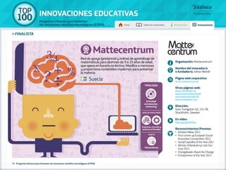 100 TOP 
INNOVACIONES EDUCATIVAS 
Proyectos eficaces para fomentar 
las vocaciones científico-tecnológicas (STEM) Inicio Tabla de contenidos Introducción Innovaciones 
» FINALISTA 
Mattecentrum 
Red de apoyo (presencial y online) de aprendizaje de 
matemáticas para alumnos de 9 a 19 años de edad, 
que opera en horario no lectivo. Moviliza a mentores 
y proporciona contenidos modernos para presentar 
la materia. 
72 - Proyectos eficaces para fomentar las vocaciones científico-tecnológicas (STEM) 
Organización: Mattecentrum 
Nombre del innovador/a 
o fundador/a: Johan Wendt 
Página web corporativa: 
www.mattecentrum.se 
Otras páginas web: 
www.matteboken.se 
www.matematikcenter.dk 
www.webmatematik.dk 
www.mathplanet.com 
Dirección: 
Grev Turegatan 40, 114 38, 
Stockholm, Sweden 
En vídeo: 
http://goo.gl/HZIGLu 
Reconocimientos/Premios: 
•• Ashoka Fellow 2012. 
•• First runner up European Social 
Innovation Competition 2013. 
•• Social Capitalist of the Year 2011 
•• Winner of Ben&Jerry’s Join Our 
Core 2012. 
•• Changeleader, Reach for Change 
•• Entrepreneur of the Year 2013. 
Suecia 
Tipología 
Actividad 
extraescolar, 
mentoring 
Agentes implicados 
Empresa, escuela y 
centros no formales 
Ámbito 
Matemáticas 
 