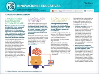 100 TOP 
INNOVACIONES EDUCATIVAS 
Proyectos eficaces para fomentar 
las vocaciones científico-tecnológicas (STEM) Inicio Tabla de contenidos Introducción Innovaciones 
» FINALISTA » MATTECENTRUM 
1. PROBLEMA QUE 
LA INNOVACIÓN 
INTENTA RESOLVER 
Diversos estudios internacionales 
(TIMSS, PISA, TIMSS Advanced) 
muestran reiteradamente en 
los últimos 10-15 años, que los 
resultados en matemáticas de los 
niños y adolescentes europeos han 
disminuido tanto en comparación 
con otros países, como con los 
resultados de los años anteriores. 
Los estudios han demostrado que 
el número de estudiantes que 
carecen de conocimientos básicos 
en matemáticas ha aumentado, 
así como se ha reducido el número 
de estudiantes en el nivel más 
avanzado. El cambio más significativo 
se ha dado entre los hombres. 
Además, los estudios evidencian 
que la igualdad en el sistema escolar 
sueco ha disminuido y que hay una 
gran diferencia entre las escuelas, las 
clases y los profesores. 
2. ¿QUÉ SOLUCIÓN 
SE PROPONE? 
Johan Wendt fundó Mattecentrum 
como una solución a este problema. 
Si ofrecemos ayuda gratuita para 
aprender matemáticas a través de 
un método inspirador y divertido, 
aumenta el conocimiento y el 
interés en las matemáticas entre 
los jóvenes. 
Mattecentrum ofrece ayuda gratuita 
en matemáticas para todos los niños 
que lo necesitan o lo desean. Lo hace 
a través de dos maneras: sesiones 
presenciales de tutoría gratuita 
(mathlabs) y en línea a través de 
www.matteboken.se. 
73 - Proyectos eficaces para fomentar las vocaciones científico-tecnológicas (STEM) 
3. ¿CÓMO FUNCIONA 
ESTA SOLUCIÓN? 
El emprendedor Johan Wendt 
ha creado una red de apoyo de 
aprendizaje de matemáticas para 
niños/as y jóvenes de 9 a 19 años 
de edad que opera después del 
horario lectivo. 
Se constituyen grupos reducidos de 
alumnos con mentores profesionales 
o expertos en matemáticas. Aporta 
una metodología basada en: 
1) La libertad de los alumnos para 
elegir el mentor. 
2) La generación de contenidos 
novedosos para la presentación 
de las matemáticas (como utilizar 
cantantes famosos para dar una 
clase de matemáticas). También ha 
desarrollado una programación online 
unida a una App educativa, que es la 
más descargada en Suecia, Noruega 
y Dinamarca. 
Ha beneficiado ya a medio millón de 
niños/as y jóvenes. Mattecentrum 
proporciona tutoriales de forma 
gratuita para 70.000 jóvenes cada 
mes, a través de dos vías: 
•• Sesiones tutoriales.- Imparten 
67 sesiones (mathlabs) a la 
semana en 24 ciudades en Suecia, 
implicando a 400 voluntarios. 
Los voluntarios son personas 
con un gran conocimiento de 
las matemáticas y la mayoría 
tiene un título en Ciencias. Hay 
estudiantes que asisten cuatro 
veces a la semana durante tres 
años, con un gran cambio en su 
interés, percepción y rendimiento 
en matemáticas. 
•• A través de una plataforma 
online, los niños y niñas reciben 
lecciones mediante vídeo: 
Online matteboken.se (en sueco) 
y mathplanet.com (en inglés). El 
sitio web incluye teoría, ejemplos, 
fórums y 800 lecciones en vídeo 
que han sido vistas más de 4 
millones veces. Más de 150.000 
alumnos estudian con Mattboken. 
se cada mes. Es decir, el 17% de 
niños/as entre 9-19 años de edad. 
 