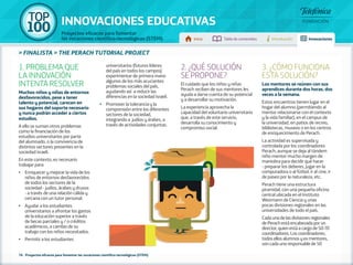 100 TOP 
INNOVACIONES EDUCATIVAS 
Proyectos eficaces para fomentar 
las vocaciones científico-tecnológicas (STEM) Inicio Tabla de contenidos Introducción Innovaciones 
» FINALISTA » THE PERACH TUTORIAL PROJECT 
1. PROBLEMA QUE 
LA INNOVACIÓN 
INTENTA RESOLVER 
Muchos niños y niñas de entornos 
desfavorecidos, pese a tener 
talento y potencial, carecen en 
sus hogares del soporte necesario 
y nunca podrán acceder a ciertos 
estudios. 
A ello se suman otros problemas 
como la financiación de los 
estudios universitarios por parte 
del alumnado, o la convivencia de 
distintos sectores presentes en la 
sociedad israelí. 
En este contexto, es necesario 
trabajar para: 
•• Enriquecer y mejorar la vida de los 
niños de entornos desfavorecidos 
de todos los sectores de la 
sociedad - judíos, árabes y drusos 
- a través de una relación cálida y 
cercana con un tutor personal. 
•• Ayudar a los estudiantes 
universitarios a afrontar los gastos 
de la educación superior a través 
de becas parciales y / o créditos 
académicos, a cambio de su 
trabajo con los niños necesitados. 
•• Permitir a los estudiantes 
universitarios (futuros líderes 
del país en todos los campos) 
experimentar de primera mano 
algunos de los más acuciantes 
problemas sociales del país, 
ayudando así a reducir las 
diferencias en la sociedad israelí. 
•• Promover la tolerancia y la 
comprensión entre los diferentes 
sectores de la sociedad, 
integrando a judíos y árabes, a 
través de actividades conjuntas. 
76 - Proyectos eficaces para fomentar las vocaciones científico-tecnológicas (STEM) 
2. ¿QUÉ SOLUCIÓN 
SE PROPONE? 
El cuidado que los niños y niñas 
Perach reciben de sus mentores les 
ayuda a darse cuenta de su potencial 
y a desarrollar su motivación. 
La experiencia aprovecha la 
capacidad del voluntario universitario 
que, a través de este servicio, 
desarrolla su conocimiento y 
compromiso social. 
3. ¿CÓMO FUNCIONA 
ESTA SOLUCIÓN? 
Los mentores se reúnen con sus 
aprendices durante dos horas, dos 
veces a la semana. 
Estos encuentros tienen lugar en el 
hogar del alumno (permitiendo al 
mentor relacionarse con el contexto 
y la vida familiar), en el campus de 
la universidad, en patios de recreo, 
bibliotecas, museos o en los centros 
de enriquecimiento de Perach. 
La actividad es supervisada y 
controlada por los coordinadores 
Perach, aunque se deja al tándem 
niño-mentor mucho margen de 
maniobra para decidir qué hacer 
- preparar los deberes, jugar en la 
computadora o al fútbol, ir al cine, ir 
de paseo por la naturaleza, etc. 
Perach tiene una estructura 
piramidal, con una pequeña oficina 
central ubicada en el Instituto 
Weizmann de Ciencia y unas 
pocas divisiones regionales en las 
universidades de todo el país. 
Cada una de las divisiones regionales 
de Perach está encabezada por un 
director, quien está a cargo de 50-70 
coordinadores. Los coordinadores, 
todos ellos alumnos y ex mentores, 
son cada uno responsable de 50 
 