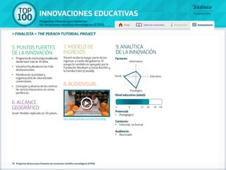 100 TOP 
INNOVACIONES EDUCATIVAS 
Proyectos eficaces para fomentar 
las vocaciones científico-tecnológicas (STEM) Inicio Tabla de contenidos Introducción Innovaciones 
» FINALISTA » THE PERACH TUTORIAL PROJECT 
5. PUNTOS FUERTES 
DE LA INNOVACIÓN 
•• Programa de mentoring establecido 
desde hace más de 30 años. 
•• Iniciativa focalizada en los más 
desfavorecidos. 
•• Movilización (cantidad y 
organización) de voluntariado 
universitario. 
•• Concepto y alcance de los centros 
de ciencia interactivos en zonas 
periféricas. 
6. ALCANCE 
GEOGRÁFICO 
Israel. Modelo replicado en 20 países. 
7. MODELO DE 
INGRESOS 
Perach recibe la mayor parte de los 
ingresos a través del gobierno. El 
proyecto también es apoyado por la 
Fundación Abraham y Sonia Rochlin y 
la Familia Enkin (Canadá). 
8. AUDIOVISUAL 
http://www.youtube.com/user/PerachOrg 
78 - Proyectos eficaces para fomentar las vocaciones científico-tecnológicas (STEM) 
9. ANALÍTICA 
DE LA INNOVACIÓN 
Factores: 
Informativo 
Social 5 1 Educativo 
Psicológico 
Nivel educativo (edad): 
4 8 12 16 18 +18 
Potencial: 
• Pedagógico 
Contexto: 
• Informal, no formal 
Audiencia: 
• Alumnado 
 