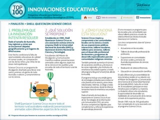 100 TOP 
INNOVACIONES EDUCATIVAS 
Proyectos eficaces para fomentar 
las vocaciones científico-tecnológicas (STEM) Inicio Tabla de contenidos Introducción Innovaciones 
» FINALISTA » SHELL QUESTACON SCIENCE CIRCUS 
1. PROBLEMA QUE 
LA INNOVACIÓN 
INTENTA RESOLVER 
Dado el tamaño de Australia, 
hay regiones y zonas que 
se encuentran alejadas 
geográficamente y en lugares de 
difícil acceso. 
Este hecho condiciona la falta de 
oportunidades educativas de calidad 
en zonas rurales, en comparación 
con las de los niños y las niñas de las 
áreas metropolitanas. 
Science Circus es un programa de 
divulgación diseñado para llenar este 
vacío y animar a la gente de toda 
Australia a valorar y comprometerse 
con la ciencia. 
2. ¿QUÉ SOLUCIÓN 
SE PROPONE? 
Establecida en 1985, Shell 
Questacon Science Circus es 
una asociación exitosa entre la 
empresa Shell, la Universidad 
Nacional de Australia (ANU) y 
Questacon (Centro Nacional de 
Ciencia y Tecnología). 
Estudiantes del Máster de 
Divulgación y Comunicación 
Científica realizan presentaciones 
animadas sobre algunos aspectos 
de la ciencia en los pueblos y las 
escuelas de todo el territorio rural de 
Australia. 
80 - Proyectos eficaces para fomentar las vocaciones científico-tecnológicas (STEM) 
3. ¿CÓMO FUNCIONA 
ESTA SOLUCIÓN? 
Science Circus inspira y 
compromete a las comunidades 
locales con la ciencia a través 
de sus exposiciones públicas 
interactivas, talleres escolares, 
talleres para ancianos, talleres 
para el desarrollo profesional 
de docentes y programas de 
desarrollo especializados para las 
comunidades indígenas remotas. 
También pretende aumentar el número 
de vocaciones científicas y técnicas en 
las zonas regionales y los institutos de 
enseñanza secundaria superior, a través 
del programa Beyond School (más allá de 
la escuela). 
El programa incluye una amplia gama 
de estrategias probadas para involucrar 
a los jóvenes en la ciencia y otras áreas 
relacionadas. Además, se dirige a todas 
las etapas educativas, desde la infancia 
temprana hasta la enseñanza secundaria 
superior. 
Dado el tamaño de Australia, es 
importante en Science Circus el uso 
de las Tecnologías de la Información 
y la Comunicación (TIC), así como 
de otras competencias digitales para 
complementar y reforzar la experiencia 
de aprendizaje presencial. 
El circo incorpora un programa para 
las escuelas y las comunidades que 
ofrece talleres prácticos a través de 
vídeoconferencias desde el estudio 
Questacon en Canberra. 
Los cinco componentes clave de Science 
Circus son: 
•• Actuaciones en las escuelas. 
•• Talleres de desarrollo profesional de 
profesores. 
•• Exposiciones en comunidades 
de zonas rurales y remotas de 
Australia (exposiciones de ciencias 
interactivas). 
•• Realización de vídeoconferencias. 
•• Educación en comunicación científica. 
El valor diferencial y la sostenibilidad de 
esta iniciativa residen en su relación con 
el Máster de Divulgación y Comunicación 
de la Ciencia de la Universidad Nacional 
de Australia (ANU). Cada año un total 
de 16 estudiantes participan en esta 
iniciativa para completar su maestría. 
La titulación ofrece a los estudiantes 
la oportunidad de desarrollar sus 
habilidades de comunicación de la ciencia 
a través de la experiencia práctica. 
Desde 1985 más de 350 graduados 
han completado el curso asociado con 
el programa Science Circus. 
Shell Questacon Science Circus recorre todo el 
territorio rural australiano realizando presentaciones 
animadas sobre diferentes aspectos de la ciencia. 
 