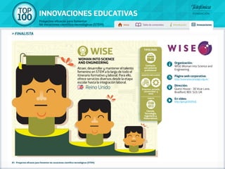 100 TOP 
INNOVACIONES EDUCATIVAS 
Proyectos eficaces para fomentar 
las vocaciones científico-tecnológicas (STEM) Inicio Tabla de contenidos Introducción Innovaciones 
» FINALISTA 
Atraer, desarrollar y mantener el talento 
femenino en STEM a lo largo de todo el 
itinerario formativo y laboral. Para ello, 
ofrece servicios diversos desde la etapa 
escolar hasta la integración laboral. 
85 - Proyectos eficaces para fomentar las vocaciones científico-tecnológicas (STEM) 
Organización: 
WISE-Woman into Science and 
Engineering 
Página web corporativa: 
http://www.wisecampaign.org.uk/ 
Dirección: 
Quest House - 38 Vicar Lane, 
Bradford, BD1 5LD, UK 
En vídeo: 
http://goo.gl/DSX04Q 
Reino Unido 
Tipología 
Contacto 
con entorno 
profesional 
Agentes implicados 
Empresa, escuela, 
universidad y 
otros 
Ámbito 
Ciencia, 
Tecnología, 
Ingeniería y 
Matemáticas 
WISE 
WOMAN INTO SCIENCE 
AND ENGINEERING 
 