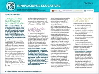 100 TOP 
INNOVACIONES EDUCATIVAS 
Proyectos eficaces para fomentar 
las vocaciones científico-tecnológicas (STEM) Inicio Tabla de contenidos Introducción Innovaciones 
» FINALISTA » WISE 
1. PROBLEMA QUE 
LA INNOVACIÓN 
INTENTA RESOLVER 
WISE se creó en 1984 tras el 
Informe Finniston sobre el futuro 
de la ingeniería en el Reino Unido, 
que hizo hincapié en la necesidad 
de una mayor reserva de talento 
de científicos e ingenieros. Fue 
creada como una campaña para 
alentar e inspirar a las más jóvenes 
a considerar las carreras científicas 
y de ingeniería. 
Ya sea por la imagen transmitida 
por los medios, por la presión de los 
amigos/as, o por un asesoramiento 
inadecuado, las mujeres jóvenes a 
menudo no consideran las carreras 
STEM como una carrera interesante 
y bien remunerada. 
Este hecho provoca la pérdida del 
talento femenino en el ámbito STEM 
y una desigualdad de género en la 
fuerza de trabajo en estos sectores. 
Para conseguir el crecimiento 
económico se requiere incrementar 
la cantera del talento en STEM y, 
desde esta perspectiva, es necesario 
promover la presencia de las mujeres 
en STEM. 
WISE asume en el Reino Unido este 
reto con la meta de incrementar la 
representación de las mujeres en la 
fuerza de trabajo en este ámbito del 
13% actual a un 30% en 2020. 
2. ¿QUÉ SOLUCIÓN 
SE PROPONE? 
En 1984 el Consejo de Ingeniería 
colaboró con la Comisión de Igualdad de 
Oportunidades para lanzar el año WISE. 
Encabezada por la baronesa Beryl Platt, 
presidenta de la Comisión de Igualdad 
de Oportunidades en el momento, la 
iniciativa estaba destinada a poner 
de relieve las oportunidades para las 
jóvenes y las mujeres en la ciencia y las 
carreras de ingeniería. 
Desde entonces WISE se focaliza 
en atraer, desarrollar y mantener el 
talento femenino en STEM a lo largo 
de todo el itinerario formativo y 
laboral. Por ello, su campaña se basa 
en la construcción y mantenimiento 
del “pipeline”, es decir, en el refuerzo 
del proceso que recorren las mujeres 
desde su etapa escolar hasta su 
integración total en el mundo laboral 
STEM, incluso en los consejos de 
dirección empresarial. 
86 - Proyectos eficaces para fomentar las vocaciones científico-tecnológicas (STEM) 
De este modo, proponen los servicios 
de orientación, formación y apoyo 
necesarios para incrementar la 
presencia de las mujeres en estos 
sectores profesionales. 
WISE trabaja directamente con las 
niñas y mujeres, pero también colabora 
de forma creativa con las instituciones 
públicas, educativas y empresariales. 
En el trabajo directo, WISE considera 
que las mujeres deben sentirse 
suficientemente seguras para poder 
escoger entre un abanico más 
amplio de carreras profesionales, sin 
limitaciones debidas a estereotipos 
o ideas arcaicas. Para ello adopta un 
enfoque creativo, promoviendo el 
atractivo de las oportunidades laborales 
STEM. La campaña se basa en 
escuchar a las propias niñas y mujeres 
jóvenes, entendiendo cuáles son sus 
preocupaciones, y comunicando el 
mensaje al resto de sociedad. 
En la labor con instituciones, WISE 
ofrece modelos, herramientas y 
estrategias para dar soporte a las 
organizaciones del ámbito STEM 
que quieran vencer los enfoques 
tradicionales, trabajar el equilibrio de 
género en sus propias entidades o 
contribuir en la promoción del talento 
femenino con colaboraciones diversas 
(formación, financiación…). 
3. ¿CÓMO FUNCIONA 
ESTA SOLUCIÓN? 
WISE da prioridad a las actividades que: 
•• Se centran en los resultados de 
las niñas y mujeres jóvenes en la 
educación / formación. 
•• Contribuyen a los planes existentes 
para maximizar su impacto entre las 
niñas y mujeres jóvenes. 
•• Inciden en los agentes influyentes 
para promover políticas eficaces para 
la población femenina. 
•• Innovan y hacen modelos, 
herramientas y enfoques piloto. 
•• Exploran y miden factores de éxito. 
WISE trabaja a tres niveles para atraer, 
mantener y desarrollar el talento 
femenino en el ámbito STEM: 
1. Documentación de la situación: 
Mediante informes que recogen 
evidencias de la situación de las 
mujeres en el ámbito STEM (por 
ejemplo, el informe de estadísticas 
sobre la participación de la mujer en 
STEM en el Reino Unido), difunde 
la situación actual a través de los 
medios de comunicación y entre los 
organismos públicos, con el propósito 
de generar un cambio que revierta la 
situación de inequidad de género. 
 