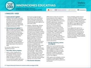 100 TOP 
INNOVACIONES EDUCATIVAS 
Proyectos eficaces para fomentar 
las vocaciones científico-tecnológicas (STEM) Inicio Tabla de contenidos Introducción Innovaciones 
» FINALISTA » WISE 
2. Construcción del “pipeline”: 
Trabaja con las escuelas e institutos 
formativos, así como con las familias, 
ofreciendo orientación, programas 
de ayuda, prácticas o servicios de 
agencias de contratación (bolsas de 
trabajo, etc.) para atraer y desarrollar 
el talento femenino en STEM. 
3. Mantenimiento del “pipeline”: En 
lugar de focalizarse sólo en el trabajo 
directo con las mujeres jóvenes, WISE 
colabora también con empresas y 
otras organizaciones que ya trabajan 
o quieren potenciar la presencia de 
las mujeres en su ámbito STEM. 
Ofrece servicios de asesoría, 
formación, creación de redes y 
reconocimiento a través de premios 
para aquellas mujeres y entidades 
que desarrollan un papel relevante en 
STEM relacionados con la misión de 
WISE. 
En concreto, WISE ofrece los 
siguientes servicios: 
1. Para niñas, chicas y mujeres: 
•• Niñas y chicas: programas de 
aprendizaje (talleres, estancias 
en empresa…) e información 
sobre carreras y profesiones 
STEM. También se cuenta con 
recursos para los padres: guía para 
conocer los beneficios que puede 
tener para sus hijas el seguir 
una carrera STEM, información 
sobre instituciones educativas 
a las que pueden acudir, guía de 
instituciones que dan soporte a la 
educación STEM… 
•• Mujeres: 1) Mentoring.- Muchas 
empresas ofrecen programas 
de tutoría de apoyo para los 
empleados/as y esto puede ser 
especialmente beneficioso para 
las mujeres que trabajan en STEM, 
donde a menudo son una minoría 
y pueden beneficiarse de este 
estímulo y apoyo adicional. 2) 
Becas y Premios. Los Premios 
WISE quieren dar a conocer 
el talento y los logros de las 
mujeres y las niñas en el entorno 
de STEM, destacando ejemplos 
positivos y realidades que 
puedan inspirar a otras personas. 
3) Bolsas de Trabajo. 4) Role 
models.- Se destaca experiencias 
referenciales de mujeres en STEM 
como ejemplo a seguir: vídeos, 
documentales,… Es interesante 
destacar el WISE blog, un sitio 
web en el que cada mes una mujer 
(ingeniera, científica, inventora, 
técnica…) describe cómo y porqué 
optó por una carrera STEM. 
2. Para el sector educativo: 
87 - Proyectos eficaces para fomentar las vocaciones científico-tecnológicas (STEM) 
WISE tiene la misión de aumentar 
la participación de las mujeres 
jóvenes en la educación STEM. En 
este apartado WISE ofrece recursos 
(toolkits y guías) para ayudar a 
las instituciones (administración, 
centros educativos, equipos 
directivos,..) a incrementar la 
participación de chicas en STEM. 
Además, se llevan a cabo acciones 
concretas en escuelas, institutos y 
universidades: talleres para padres 
y madres, niñas y profesorado; 
repositorio de recursos (de 
Tomorrow’s Engineers, pósters 
para la escuela...); informes sobre la 
elección de carreras STEM; becas, 
premios de reconocimiento para los 
centros educativos... 
3. Para las empresas y centros 
tecnológicos: 
WISE tiene mucha experiencia de 
trabajo con empresas y una amplia 
red de organizaciones en STEM. 
Han trabajado con WISE cerca de 
100 entidades que abarcan desde 
pequeñas, medianas y grandes 
empresas, hasta universidades y 
centros tecnológicos. 
WISE ayuda a las entidades a revisar 
y mejorar su diversidad de género, 
implementando políticas y prácticas 
de inclusión. 
Estas entidades pueden hacerse 
miembros de WISE, recibiendo 
asesoramiento sobre cómo participar 
en la mejora de la participación de 
las mujeres en STEM y ofreciéndose 
para llevar a cabo algunos de los 
servicios de WISE (mentoring, 
becas...). 
Esta colaboración aporta a su 
vez beneficios para las empresas: 
reconocimiento y contacto con 
la administración, intercambio de 
buenas prácticas, posibilidad de 
contar con becarias, publicación de 
la bolsa de trabajo, Responsabilidad 
Social Corporativa... 
 