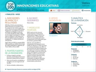100 TOP 
INNOVACIONES EDUCATIVAS 
Proyectos eficaces para fomentar 
las vocaciones científico-tecnológicas (STEM) Inicio Tabla de contenidos Introducción Innovaciones 
» FINALISTA » WISE 
88 - Proyectos eficaces para fomentar las vocaciones científico-tecnológicas (STEM) 
Factores: 
Informativo 
Social 5 1 Educativo 
Psicológico 
Nivel educativo (edad): 
Potencial: 
• Pedagógico 
• Organizativo 
Contexto: 
• Formal 
• No formal 
• Informal 
Audiencia: 
• Alumnado 
• Profesorado 
• Familias 
4. INDICADORES 
DE IMPACTO Y 
RESULTADOS 
WISE lleva 30 años promoviendo el 
talento femenino en el ámbito STEM. 
Sus programas han tenido un gran al-cance, 
como es el caso de WISE Vehicle 
Programme, cuyo objetivo era ofrecer 
actividades tecnológicas a niñas de 
13-14 años de edad. De 1983 a 2004 
en este programa participaron 370.000 
niñas; se realizaron 4.500 visitas esco-lares 
por Inglaterra, Escocia y Gales; se 
consiguieron 2,5 millones de libras de 
100 sponsors. 
Según datos de 2009, la campaña WISE 
había ayudado ya a doblar el porcentaje 
de mujeres graduadas en ingeniería, de 
7% en 1984 a 15% en 2009. 
5. PUNTOS FUERTES 
DE LA INNOVACIÓN 
•• Enfoque integral y de larga 
duración para fortalecer el proceso 
educativo y laboral de las mujeres. 
•• Marco de actuación consolidado y 
arraigado, con una trayectoria de 
30 años. 
•• Red de entidades colaboradoras. 
6. ALCANCE 
GEOGRÁFICO 
Reino Unido. 
7. MODELO DE 
INGRESOS 
WISE cuenta con los recursos 
de las empresas e instituciones 
colaboradoras (Jaguar, British Gas, 
Royal Air Force…). Estas aportan 
tanto recursos propios (personal e 
instalaciones) como financiación para 
los eventos y premios WISE. 
Además, este año WISE ha 
incorporado el UK Resource Centre 
(UKRC) for Women in STEM, que tenía 
un contrato del Gobierno de 2004-12 
para aumentar las oportunidades para 
las mujeres en la ciencia, la ingeniería 
y la tecnología a través de servicios de 
apoyo a los negocios y la educación. 
El UKRC es ahora una Community 
Interest Company operando como 
WISE. Se sostiene por cuotas 
individuales y el pago de diferentes 
servicios ofrecidos a las entidades 
empresariales y educativas. 
8. APOYO 
AUDIOVISUAL 
http://goo.gl/lsKv75 
9. ANALÍTICA 
DE LA INNOVACIÓN 
4 8 12 18 +18 
 