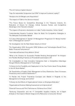 "The UK Venture Capital Industry"
"How Do Automobile Companies Use CRM To Improve Customer Loyalty?"
"Analysis into UK Mergers and Acquisitions"
"The Impact of TQM on the Service Industry"
"The Future Bases for Competitive Advantage in the Telecoms Industry: An
Evaluation of Drivers for Change, Critical Success Factors and Competitive
Advantage in the Telecoms Industry"
"The Impact of Economic Liberization on Indian Textile Industries: Cotton Sector"
"Understanding Superior Customer Value As Basis For Competitive Strategies In
The Malaysian Automobile Market"
"Is Culture Management A Symbol Of Management Progression Or Merely Another
Form Of Management Control?"
"An Investigation into the Real Estate Industry in China"
"Do Organisations With Successful CRM Software and Technologies Benefit From
Better Financial Performance?"
"International Business Entry Mode in China"
"What is the Criterion for Successful Flexible Working Arrangements? An Analysis
into Flexible Working Practices at PricewaterhouseCoopers UK"
"An Investigation on How Innovative Companies Gain a Competitive Advantage
through Effective Management of Technology"
"A Study into the Feasibility and Deployment of the Four-Factor Asset Pricing Model
in the UK Stock Market"
"An Examination of Supply Chain Management at Sony Electronics: Does It Increase
Productivity and Customer Satisfaction?"
"A Review into Project Theoretical Concepts and Models in Regards to the
Management of Change and Conflict"
"A Study into the Effects of Organisational Culture on Employee Motivation"
"Organisational Decision Making Assessment and Improvement"
"External Finance and Firm Performance: Evidence from China"
"Samsung Corporation and the IT Compatible Supplies Industry: An In-Depth
Analysis of the Impact of Brand Image and Its Relevance to Consumer Choice"
 