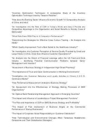 "Inventory Optimization Techniques: A comparative Study of the Inventory
Optimization Technique Used by Telecom Retailers"
"How does the Banking Sector Influence Economic Growth? A Comparative Analysis
of China and India"
"An Investigation into the Role of CSR in Today’s World and does it Provide any
Competitive Advantage to the Organisation and Social Benefits to Society: Case of
McDonalds"
"What Role Does CRM Play In A Company’s Performance?"
"Determining the Strategies for Effective Cross Culture Training – An Analysis into
HSBC"
"Which Quality Improvement Tool is Best Suited to the Healthcare Industry?"
"An Investigation into Customer Perception of Service Quality Provided by Small and
Large Hotels in China. Does Size influence Customer Expectations?"
"An Analysis into the Extent of Financial Leverage within the UK Food and Drink
Industry – Identifying Potential Communication Problems between Senior
Management and Investors"
"Assessment of Business Strategy in Independent High Street Pharmacy"
"The Importance of Trust and Open Communication in Working Environments"
"Investigation into Customer Behaviour and Loyalty Activities in China’s C-2-C E-
Commerce Market"
"How Performance Measurement Underpins Business Strategy"
"An Assessment into the Effectiveness of Strategy Making Processes of SME
Organisations"
"An Optimal Bank Relationship Management Approach in Emerging Countries"
"The Impact and Influence of Leadership on Project Management Functions"
"The Role and Importance of CSR on SME Business Strategy and Profitability"
"The Impact of Post Involvement of Business Angels on the Commercial
Performance of Startup Businesses"
"The Impact of Corporate Social Responsibility on Customer Satisfaction"
"How Technological and Environmental Changes Affect Taiwanese Headphones
Companies and Their Globalization Strategies"
 