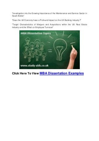 "Investigation into the Growing Importance of the Maintenance and Service Sector in
Saudi Arabia"
"Does the UK Economy have a Profound Impact on the UK Banking Industry?"
"Target Characteristics of Mergers and Acquisitions within the US Real Estate
Industry and the Effect on Employee Turnover"
Click Here To View MBA Dissertation Examples
 