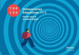 T
1
O
0
P
0
Innovaciones
Educativas 2016
Educar para la
Sociedad Digital
www.fundaciontelefonica.com
T
1
O
0
P
0
Innovaciones
Educativas 2016
Educar para la Sociedad Digital
¿Cómo mejorar las competencias de los estudiantes para que puedan
aprovechar todas las oportunidades de la Sociedad Digital? En sociedades
donde la tecnología está marcando cada vez más las tendencias sociales
y laborales, las habilidades y competencias tienen que ir orientadas
a un desarrollo pleno en contextos altamente digitales. No se trata
de centrarse sólo en el manejo de herramientas tecnológicas, sino
también desarrollar la capacidad para aprender, trabajar con otros,
participar y crear en la Sociedad Digital.
Es necesario un replanteamiento del proceso educativo que garantice
que las generaciones presentes y futuras se beneficien plenamente
del potencial transformador de las nuevas tecnologías. El objetivo del
Top 100 Innovaciones Educativas 2016 es identificar los mejores proyectos
e iniciativas que han demostrado ser eficaces a la hora de mejorar las
competencias digitales de los alumnos y que contribuyen
a prepararles para vivir y trabajar en la sociedad del futuro.
FUNDACIÓNTELEFÓNICAInnovacionesEducativas2016T1O0P0
 