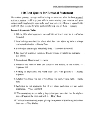 www.PersonalStatementLength.com
100 Best Quotes for Personal Statement
Motivation, passion, courage and leadership — these are what the best personal
statement quotes could help you with in demonstrating your reasons and your
uniqueness for applying to a particular study and university. Below is a good list to
start with when looking for great quotations to help you get there — success.
Personal Statement Clichés
1. Life is 10% what happens to me and 90% of how I react to it. —Charles
Swindoll
2. I can’t change the direction of the wind, but I can adjust my sails to always
reach my destination. —Jimmy Dean
3. Believe you can and you’re halfway there. —Theodore Roosevelt
4. Too many of us are not living our dreams because we are living our fears. —
Les Brown
5. Do or do not. There is no try. —Yoda
6. Whatever the mind of man can conceive and believe, it can achieve. —
Napoleon Hill
7. Nothing is impossible, the word itself says “I’m possible”! —Audrey
Hepburn
8. Whether you think you can or you think you can’t, you’re right. —Henry
Ford
9. Perfection is not attainable, but if we chase perfection we can catch
excellence. —Vince Lombardi
10.When everything seems to be going against you, remember that the airplane
takes off against the wind, not with it. —Henry Ford
11.The most common way people give up their power is by thinking they don’t
have any. —Alice Walker
 