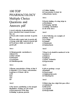 100 TOP
PHARMACOLOGY
Multiple Choice
Questions and
Answers pdf
1.Acetyl salicylate & phenobarbitone are
better absorbed from stomach because
they are
a) Weak acids remain non-ionic in gastric
pH
b) Weak acids remain ionic in gastric pH
c) Strong acids fully ionized in gastric pH
d) Weak bases which are ionized at
gastric pH
Ans:a
2.Chlorpropamide metabolism is
enhanced by
a) Ethyl alcohol
b) Diazepam
c) Lorazepam
d) Chloridazepoxide
Ans:a
3.Plasma concentration of drug at time 0
is 96(g/ml).f t Vi is 2 hours concentration
in plasma at 10 hours will be
a) 48
b)24
c)12
d)3
Ans:d
4.The factors contributing to the unequal
distribution of drugs are all except:
a) Heterogenesity of the drug
b) Binding to plasma proteins
c) Cellular binding
d) Concentration in body fat
e) Blood-brain barrier
Ans:a
5.Protein binding of a drug helps in
a) Distribution
b) Prolonging half life
c) Limiting metabolism
d) All of the above
Ans:d
6.All of following are examples of
prodrugs except
a) Levodopa
b) Enlapril
c) Omeprazole
d) Indomethacin
Ans:d
7.Drug levels should be monitored in the
treatment of
a) Diabetes
b) Epilepsy
c) Status Asthmatics
d) Hypertension
Ans:b
8.AH are prodrugs except
a)Enalapril
b) Paracetamol
c) Sulphamethoxazole
d) Trimethoprim
Ans:d
9.Which drug has a high first pass effect
a) Amiodarone
b) Phenytoin
c) Verapamil
d) Disopyramide
 