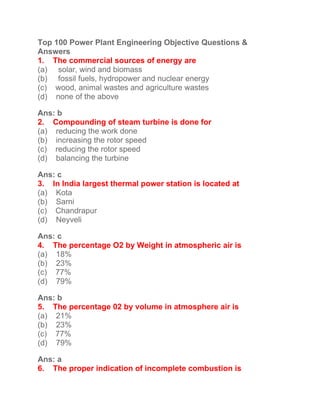 Top 100 Power Plant Engineering Objective Questions &
Answers
1. The commercial sources of energy are
(a) solar, wind and biomass
(b) fossil fuels, hydropower and nuclear energy
(c) wood, animal wastes and agriculture wastes
(d) none of the above
Ans: b
2. Compounding of steam turbine is done for
(a) reducing the work done
(b) increasing the rotor speed
(c) reducing the rotor speed
(d) balancing the turbine
Ans: c
3. In India largest thermal power station is located at
(a) Kota
(b) Sarni
(c) Chandrapur
(d) Neyveli
Ans: c
4. The percentage O2 by Weight in atmospheric air is
(a) 18%
(b) 23%
(c) 77%
(d) 79%
Ans: b
5. The percentage 02 by volume in atmosphere air is
(a) 21%
(b) 23%
(c) 77%
(d) 79%
Ans: a
6. The proper indication of incomplete combustion is
 
