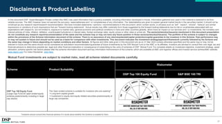 21
Disclaimers & Product Labelling
In this document DSP Asset Managers Private Limited (the AMC) has used information that is publicly available, including information developed in-house. Information gathered and used in this material is believed to be from
reliable sources. The AMC however does not warrant the accuracy, reasonableness and / or completeness of any information. The data/statistics are given to explain general market trends in the securities market, it should not be
construed as any research report/research recommendation. We have included statements / opinions / recommendations in this document, which contain words, or phrases such as “will”, “expect”, “should”, “believe” and similar
expressions or variations of such expressions that are “forward looking statements”. Actual results may differ materially from those suggested by the forward looking statements due to risk or uncertainties associated with our
expectations with respect to, but not limited to, exposure to market risks, general economic and political conditions in India and other countries globally, which have an impact on our services and / or investments, the monetary and
interest policies of India, inflation, deflation, unanticipated turbulence in interest rates, foreign exchange rates, equity prices or other rates or prices etc. The sector(s)/stock(s)/issuer(s) mentioned in this document presentation
do not constitute any research report/recommendation of the same and the scheme may or may not have any future position in these sector(s)/stock(s)/issuer(s). The portfolio of the scheme is subject to changes
within the provisions of the Scheme Information document of the scheme. There is no assurance of any returns/potential/capital protection/capital guarantee to the investors in this Scheme. Past performance may
or may not sustain in future and should not be used as a basis for comparison with other investments. This document indicates the investment strategy/approach/framework currently followed by the Scheme and
the same may change in future depending on market conditions and other factors. All figures and other data given in this document are as on 31 Mar 2023 (unless otherwise specified) and the same may or may not be
relevant in future and the same should not be considered as solicitation/ recommendation/guarantee of future investments by the DSP Mutual Fund or the AMC or its affiliates. Investors are advised to consult their own legal, tax and
financial advisors to determine possible tax, legal and other financial implication or consequence of subscribing to the units of schemes of DSP Mutual Fund. For complete details on investment objective, investment strategy, asset
allocation, scheme specific risk factors please refer the scheme information document and key information memorandum of the scheme, which are available at AMC and registrar offices and investor service centres/AMC website-
www.dspim.com For Index Disclaimer click Here
Mutual Fund investments are subject to market risks, read all scheme related documents carefully.
Scheme Product Suitability
Riskometer
DSP Top 100 Equity Fund S&P BSE 100 TRI
DSP Top 100 Equity Fund
(Large Cap Fund-An open ended equity
scheme predominantly investing in large
cap stocks)
The Open ended scheme is suitable for investors who are seeking*
Long-term capital growth
Investment in equity and equity-related securities predominantly of
large cap companies
*Investors should consult their financial advisors if in doubt about whether the Scheme is suitable for them.
 