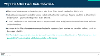 8
Why Have Active Funds Underperformed?
 Many funds in this category underperform due to a low Active Share, usually ranging from 35% to 55%.
 Active Share measures the extent to which a portfolio differs from its benchmark. To get a result that is different from
the benchmark – you must hold a portfolio that is different.
 ‘Correct’ deviation from the benchmark results in outperformance, while ‘wrong’ deviation from the benchmark results in
underperformance.
 A higher Active Share increases the range of potential outcomes (both positive and negative) and may result in
increased volatility.
 All funds (active/passive) also face the constant headwinds of costs and tracking error. Active funds have the
possibility of recovering this with better portfolio performance.
 