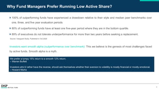 9
Why Fund Managers Prefer Running Low Active Share?
 100% of outperforming funds have experienced a drawdown relative to their style and median peer benchmarks over
one, three, and five year evaluation periods
 80% of outperforming funds have at least one five-year period where they are in the bottom quartile.
 89% of executives do not tolerate underperformance for more than two years before seeking a replacement.
Source: Vanguard Study, Published in Oct-2020
Investors want smooth alpha (outperformance over benchmark): This we believe is the genesis of most challenges faced
by active funds. Smooth alpha is a myth.
We prefer a lumpy 15% return to a smooth 12% return.
– Warren Buffett
Investors who’d rather have the reverse, should ask themselves whether their aversion to volatility is mostly financial or mostly emotional.
– Howard Marks
 