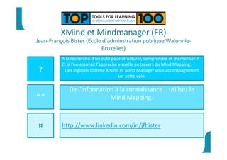XMind et Mindmanager (FR)
Jean-François Bister (Ecole d’adminstration publique Walonnie-
Bruxelles)
?
“ ”
¤
A la recherche d'un outil pour structurer, comprendre et mémoriser ?
Et si l'on essayait l'approche visuelle au travers du Mind Mapping.
Des logiciels comme Xmind et Mind Manager vous accompagneront
sur cette voie.
De l'information à la connaissance… utilisez le
Mind Mapping.
http://www.linkedin.com/in/jfbister
 