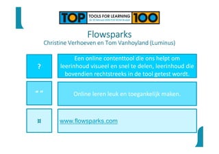 Flowsparks
Christine Verhoeven en Tom Vanhoyland (Luminus)
?
“ ”
¤
Een online contenttool die ons helpt om
leerinhoud visueel en snel te delen, leerinhoud die
bovendien rechtstreeks in de tool getest wordt.
Online leren leuk en toegankelijk maken.
www.flowsparks.com
 