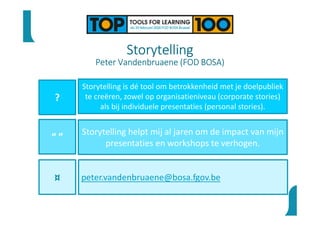 Storytelling
Peter Vandenbruaene (FOD BOSA)
?
“ ”
¤
Storytelling is dé tool om betrokkenheid met je doelpubliek
te creëren, zowel op organisatieniveau (corporate stories)
als bij individuele presentaties (personal stories).
Storytelling helpt mij al jaren om de impact van mijn
presentaties en workshops te verhogen.
peter.vandenbruaene@bosa.fgov.be
 