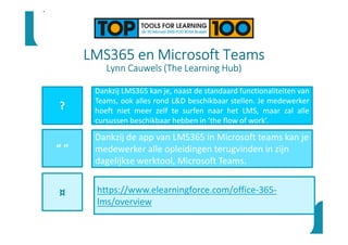 LMS365 en Microsoft Teams
Lynn Cauwels (The Learning Hub)
?
“ ”
¤
Dankzij LMS365 kan je, naast de standaard functionaliteiten van
Teams, ook alles rond L&D beschikbaar stellen. Je medewerker
hoeft niet meer zelf te surfen naar het LMS, maar zal alle
cursussen beschikbaar hebben in ‘the flow of work’.
Dankzij de app van LMS365 in Microsoft teams kan je
medewerker alle opleidingen terugvinden in zijn
dagelijkse werktool, Microsoft Teams.
•
https://www.elearningforce.com/office-365-
lms/overview
 