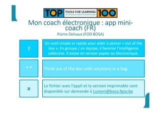 Mon coach électronique : app mini-
coach (FR)
Pierre Delvaux (FOD BOSA)
?
“ ”
¤
Un outil simple et rapide pour aider à penser « out of the
box ». En groupe / en équipe, il favorise l’intelligence
collective. Il existe en version papier ou électronique.
Think out of the box with solutions in a bag
Le fichier avec l’appli et la version imprimable sont
disponible sur demande à Lumen@bosa.fgov.be
 