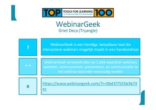 WebinarGeek
Griet Deca (Tryangle)
?
“ ”
¤
WebinarGeek is een handige, betaalbare tool die
interactieve webinars mogelijk maakt in een handomdraai
WebinarGeek verzamelt alles op 1 plek waardoor webinars
opzetten, communiceren, presenteren, en communicatie na
het webinar bijzonder eenvoudig worden
https://www.webinargeek.com/?r=0bd1f7555b3b74
ec
 