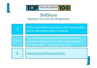SkillShare
Stéphanie Vets (De Opleidingscoach)
?
“ ”
¤
Online leerplatform dat op een zeer toegankelijke
manier educatieve video’s aanbiedt.
Van marketingstrategieën, Adobe tutorials en
Instagram strategieën tot video’s over plannen,
PM, storytelling,… voor ieder wat wils
https://www.skillshare.com/home
 