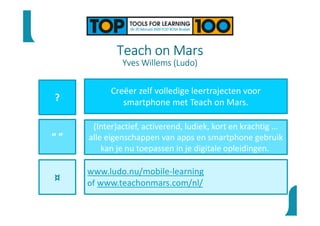 Teach on Mars
Yves Willems (Ludo)
?
“ ”
¤
Creëer zelf volledige leertrajecten voor
smartphone met Teach on Mars.
(Inter)actief, activerend, ludiek, kort en krachtig ...
alle eigenschappen van apps en smartphone gebruik
kan je nu toepassen in je digitale opleidingen.
www.ludo.nu/mobile-learning
of www.teachonmars.com/nl/
 
