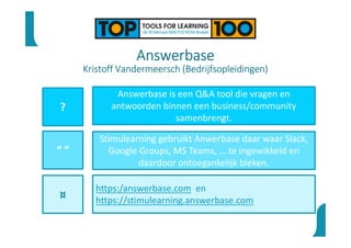 Answerbase
Kristoff Vandermeersch (Bedrijfsopleidingen)
?
“ ”
¤
Answerbase is een Q&A tool die vragen en
antwoorden binnen een business/community
samenbrengt.
Stimulearning gebruikt Anwerbase daar waar Slack,
Google Groups, MS Teams, … te ingewikkeld en
daardoor ontoegankelijk bleken.
https:/answerbase.com en
https://stimulearning.answerbase.com
 