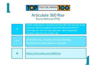 Articulate 360 Rise
Bruno Déthune (PPG)
?
“ ”
¤
Creëer responsieve e-learning met Rise 360. Met behulp van de
nieuwste webtechnologieën past Rise 360 automa sch E-
Learnings aan voor elk type apparaat. Het is responsief
schrijven zoals het zou moeten zijn.
Articulate rise, a quick and easy learning
development tool usable by anyone
https://articulate.com/360/rise
 