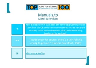 Manuals.to
Merel Barendsen
?
“ ”
¤
tool die iedereen in staat stelt om eenvoudig werkinstructies
te maken. Via QR-code kunnen de werkinstructies verspreid
worden, zodat ze de werknemer directe ondersteuning
bieden op de werkplek.
“Inside every fat course, there’s a thin Job Aid
crying to get out.” (Harless Rule #342, 1985)
demo.manual.to
 