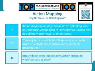 Action Mapping
Ning De Baere - De Opleidingscoach
?
“ ”
¤
Action mapping helpt je om de beste oplossing voor
performance uitdagingen te identificeren, samen met
de subject matter experts en designers.
“Dankzij een visuele Action Map focus je op reële
taken en activiteiten in plaats van quizzen en
presentaties.”
https://blog.cathy-moore.com/action-mapping-
workflow-at-a-glance/
 