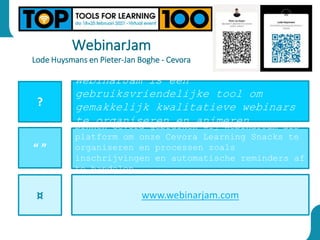WebinarJam
Lode Huysmans en Pieter-Jan Boghe - Cevora
?
“ ”
¤
WebinarJam is een
gebruiksvriendelijke tool om
gemakkelijk kwalitatieve webinars
te organiseren en animeren.
Binnen Cevora gebruiken wij WebinarJam als
platform om onze Cevora Learning Snacks te
organiseren en processen zoals
inschrijvingen en automatische reminders af
te handelen.
www.webinarjam.com
 