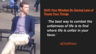 Shift Your Mindset By Saying Less of
These Four Things
“The best way to combat the
unfairness of life is to find
where life is unfair in your
favor.”
-@ToddBrison
 