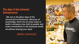 The Age of the Introvert
Entrepreneur
“We are in the glory days of the
introverted entrepreneur. Because of
technology, there are so many ways to
build a company now, talk to people and
make connections in the business world;
all without leaving your desk.”
--@Gary Vaynerchuk
 