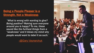 Being a People Pleaser is a
Strength, Not a Weakness
“What is wrong with wanting to give?
Being positive? Making sure everyone
around you is happy? To me, these
sound like the furthest things from a
“weakness” and it blows my mind why
people would want to label it as such.”
-@Gary Vaynerchuk
 