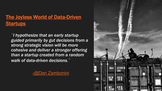 The Joyless World of Data-Driven
Startups
“I hypothesize that an early startup
guided primarily by gut decisions from a
strong strategic vision will be more
cohesive and deliver a stronger offering
than a startup created from a random
walk of data-driven decisions.”
-@Dan Zambonini
 