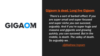 Gigaom is dead. Long live Gigaom
“There’s a sort of barbell effect: If you
are super small and super focused
and super niche you can succeed,
arguably. And if you’re super huge and
massive and gigantic and growing
quickly, you can succeed. But in the
middle, is death. The valley of death.
So arguably we .”
-@Mathew Ingram
 
