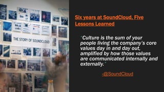 Six years at SoundCloud, Five
Lessons Learned
“Culture is the sum of your
people living the company’s core
values day in and day out,
amplified by how those values
are communicated internally and
externally.”
-@SoundCloud
 
