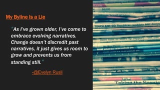 My Byline Is a Lie
“As I’ve grown older, I’ve come to
embrace evolving narratives.
Change doesn’t discredit past
narratives, it just gives us room to
grow and prevents us from
standing still.”
-@Evelyn Rusli
 