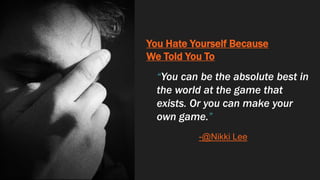 You Hate Yourself Because
We Told You To
“You can be the absolute best in
the world at the game that
exists. Or you can make your
own game.”
-@Nikki Lee
 