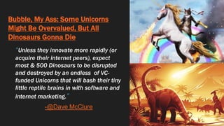 Bubble, My Ass: Some Unicorns
Might Be Overvalued, But All
Dinosaurs Gonna Die
“Unless they innovate more rapidly (or
acquire their internet peers), expect
most & 500 Dinosaurs to be disrupted
and destroyed by an endless of VC-
funded Unicorns that will bash their tiny
little reptile brains in with software and
internet marketing.”
-@Dave McClure
 