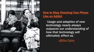 How to Stop Checking Your Phone
Like an Addict
“Usage and adoption of new
technology nearly always
outpaces our understanding of
how that technology will
ultimately affect us.”
-@Max Ogles
 