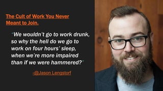 The Cult of Work You Never
Meant to Join.
“We wouldn’t go to work drunk,
so why the hell do we go to
work on four hours’ sleep,
when we’re more impaired
than if we were hammered?”
-@Jason Lengstorf
 