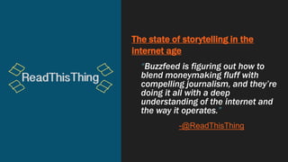 The state of storytelling in the
internet age
“Buzzfeed is figuring out how to
blend moneymaking fluff with
compelling journalism, and they’re
doing it all with a deep
understanding of the internet and
the way it operates.”
-@ReadThisThing
 