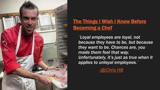 The Things I Wish I Knew Before
Becoming a Chef
“Loyal employees are loyal, not
because they have to be, but because
they want to be. Chances are, you
made them feel that way.
Unfortunately, it’s just as true when it
applies to unloyal employees.”
-@Chris Hill
 