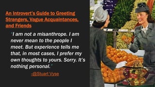 An Introvert’s Guide to Greeting
Strangers, Vague Acquaintances,
and Friends
“I am not a misanthrope. I am
never mean to the people I
meet. But experience tells me
that, in most cases, I prefer my
own thoughts to yours. Sorry. It’s
nothing personal.”
-@Stuart Vyse
 