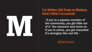 I’ve Written 100 Posts on Medium,
Here’s What I’ve Learned
“If you’re a passive member of
the community, you get little out
of it. You consume and move on.
If you’re active, you get rewarded.
It’s strangely like real life.”
-@Paul Cantor
 