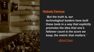 Nobody Famous
“But the truth is, our
technological leaders have built
these tools in a way that explicitly
promotes the idea that one’s
follower count is the score we
keep, the metric that matters.”
-@Anil Dash
 