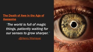 The Death of Awe in the Age of
Awesome
“The world is full of magic
things, patiently waiting for
our senses to grow sharper.”
-@Henry Wismayer
 